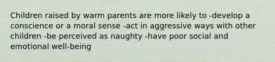 Children raised by warm parents are more likely to -develop a conscience or a moral sense -act in aggressive ways with other children -be perceived as naughty -have poor social and emotional well-being