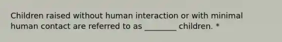 Children raised without human interaction or with minimal human contact are referred to as ________ children. *