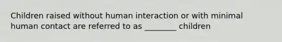 Children raised without human interaction or with minimal human contact are referred to as ________ children