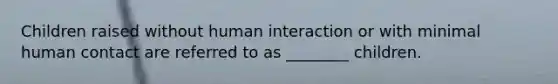 Children raised without human interaction or with minimal human contact are referred to as ________ children.