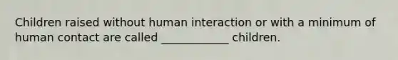Children raised without human interaction or with a minimum of human contact are called ____________ children.