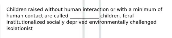 Children raised without human interaction or with a minimum of human contact are called ____________ children. feral institutionalized socially deprived environmentally challenged isolationist