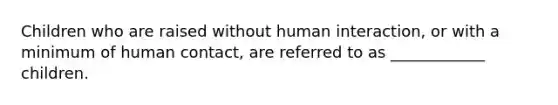 Children who are raised without human interaction, or with a minimum of human contact, are referred to as ____________ children.