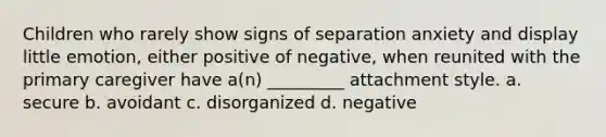 Children who rarely show signs of separation anxiety and display little emotion, either positive of negative, when reunited with the primary caregiver have a(n) _________ attachment style. a. secure b. avoidant c. disorganized d. negative