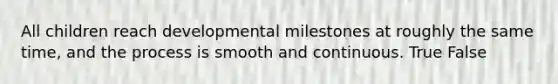 All children reach developmental milestones at roughly the same time, and the process is smooth and continuous. True False