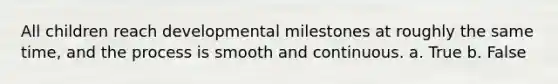 All children reach developmental milestones at roughly the same time, and the process is smooth and continuous. a. True b. False