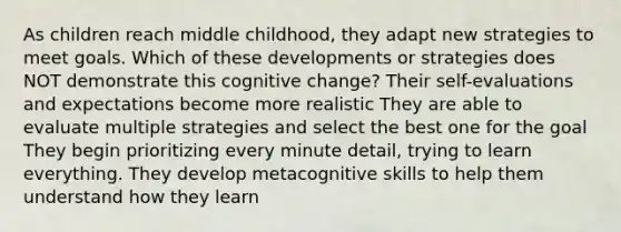 As children reach middle childhood, they adapt new strategies to meet goals. Which of these developments or strategies does NOT demonstrate this cognitive change? Their self-evaluations and expectations become more realistic They are able to evaluate multiple strategies and select the best one for the goal They begin prioritizing every minute detail, trying to learn everything. They develop metacognitive skills to help them understand how they learn