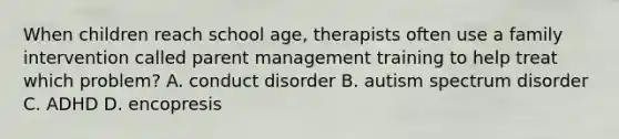 When children reach school age, therapists often use a family intervention called parent management training to help treat which problem? A. conduct disorder B. autism spectrum disorder C. ADHD D. encopresis