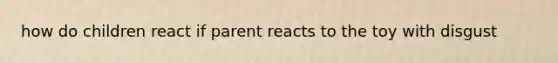 how do children react if parent reacts to the toy with disgust