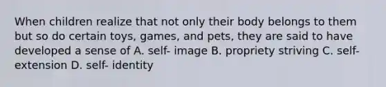 When children realize that not only their body belongs to them but so do certain toys, games, and pets, they are said to have developed a sense of A. self- image B. propriety striving C. self- extension D. self- identity