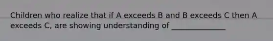 Children who realize that if A exceeds B and B exceeds C then A exceeds C, are showing understanding of ______________