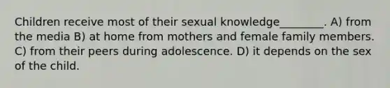 Children receive most of their sexual knowledge________. A) from the media B) at home from mothers and female family members. C) from their peers during adolescence. D) it depends on the sex of the child.