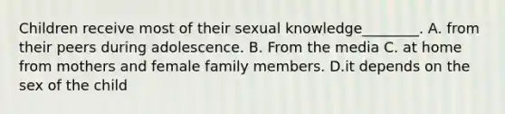 Children receive most of their sexual knowledge________. A. from their peers during adolescence. B. From the media C. at home from mothers and female family members. D.it depends on the sex of the child