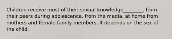 Children receive most of their sexual knowledge________. from their peers during adolescence. from the media. at home from mothers and female family members. It depends on the sex of the child.