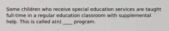 Some children who receive special education services are taught full-time in a regular education classroom with supplemental help. This is called a(n) ____ program.