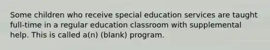 Some children who receive special education services are taught full-time in a regular education classroom with supplemental help. This is called a(n) (blank) program.