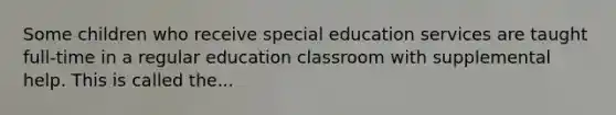 Some children who receive special education services are taught full-time in a regular education classroom with supplemental help. This is called the...