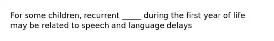 For some children, recurrent _____ during the first year of life may be related to speech and language delays