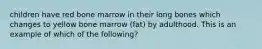 children have red bone marrow in their long bones which changes to yellow bone marrow (fat) by adulthood. This is an example of which of the following?