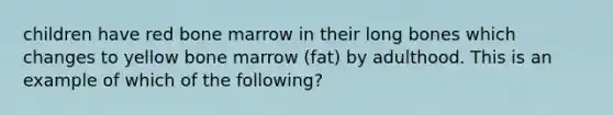 children have red bone marrow in their long bones which changes to yellow bone marrow (fat) by adulthood. This is an example of which of the following?