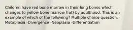 Children have red bone marrow in their long bones which changes to yellow bone marrow (fat) by adulthood. This is an example of which of the following? Multiple choice question. -Metaplasia -Divergence -Neoplasia -Differentiation