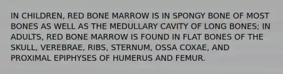 IN CHILDREN, RED BONE MARROW IS IN SPONGY BONE OF MOST BONES AS WELL AS THE MEDULLARY CAVITY OF LONG BONES; IN ADULTS, RED BONE MARROW IS FOUND IN FLAT BONES OF THE SKULL, VEREBRAE, RIBS, STERNUM, OSSA COXAE, AND PROXIMAL EPIPHYSES OF HUMERUS AND FEMUR.