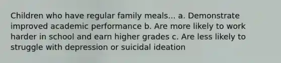 Children who have regular family meals... a. Demonstrate improved academic performance b. Are more likely to work harder in school and earn higher grades c. Are less likely to struggle with depression or suicidal ideation