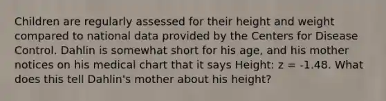 Children are regularly assessed for their height and weight compared to national data provided by the Centers for Disease Control. Dahlin is somewhat short for his age, and his mother notices on his medical chart that it says Height: z = -1.48. What does this tell Dahlin's mother about his height?