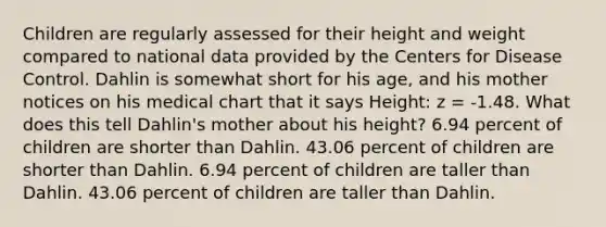 Children are regularly assessed for their height and weight compared to national data provided by the Centers for Disease Control. Dahlin is somewhat short for his age, and his mother notices on his medical chart that it says Height: z = -1.48. What does this tell Dahlin's mother about his height? 6.94 percent of children are shorter than Dahlin. 43.06 percent of children are shorter than Dahlin. 6.94 percent of children are taller than Dahlin. 43.06 percent of children are taller than Dahlin.