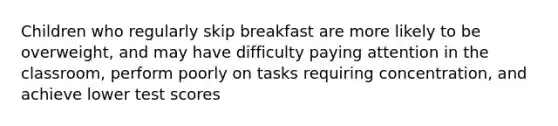 Children who regularly skip breakfast are more likely to be overweight, and may have difficulty paying attention in the classroom, perform poorly on tasks requiring concentration, and achieve lower test scores