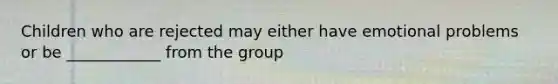 Children who are rejected may either have emotional problems or be ____________ from the group