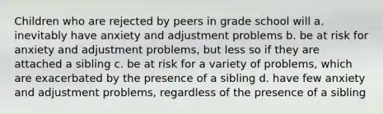 Children who are rejected by peers in grade school will a. inevitably have anxiety and adjustment problems b. be at risk for anxiety and adjustment problems, but less so if they are attached a sibling c. be at risk for a variety of problems, which are exacerbated by the presence of a sibling d. have few anxiety and adjustment problems, regardless of the presence of a sibling