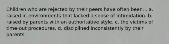 Children who are rejected by their peers have often been... a. raised in environments that lacked a sense of intimidation. b. raised by parents with an authoritative style. c. the victims of time-out procedures. d. disciplined inconsistently by their parents