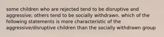 some children who are rejected tend to be disruptive and aggressive; others tend to be socially withdrawn. which of the following statements is more characteristic of the aggressive/disruptive children than the socially withdrawn group