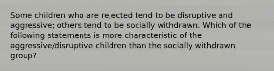 Some children who are rejected tend to be disruptive and aggressive; others tend to be socially withdrawn. Which of the following statements is more characteristic of the aggressive/disruptive children than the socially withdrawn group?