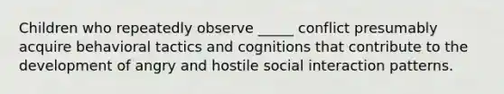 Children who repeatedly observe _____ conflict presumably acquire behavioral tactics and cognitions that contribute to the development of angry and hostile social interaction patterns.