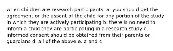 when children are research participants, a. you should get the agreement or the assent of the child for any portion of the study in which they are actively participating b. there is no need to inform a child they are participating in a research study c. informed consent should be obtained from their parents or guardians d. all of the above e. a and c