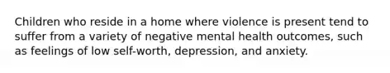 Children who reside in a home where violence is present tend to suffer from a variety of negative mental health outcomes, such as feelings of low self-worth, depression, and anxiety.