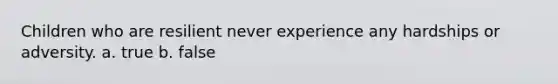 Children who are resilient never experience any hardships or adversity. a. true b. false