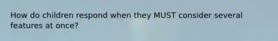 How do children respond when they MUST consider several features at once?