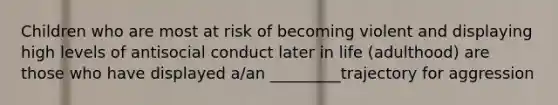 Children who are most at risk of becoming violent and displaying high levels of antisocial conduct later in life (adulthood) are those who have displayed a/an _________trajectory for aggression