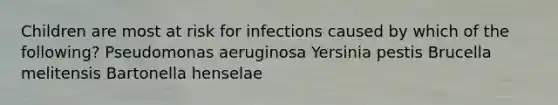 Children are most at risk for infections caused by which of the following? Pseudomonas aeruginosa Yersinia pestis Brucella melitensis Bartonella henselae