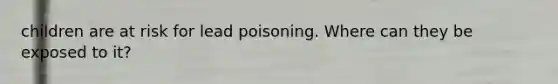 children are at risk for lead poisoning. Where can they be exposed to it?