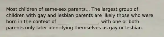 Most children of same-sex parents... The largest group of children with gay and lesbian parents are likely those who were born in the context of _______ __________, with one or both parents only later identifying themselves as gay or lesbian.