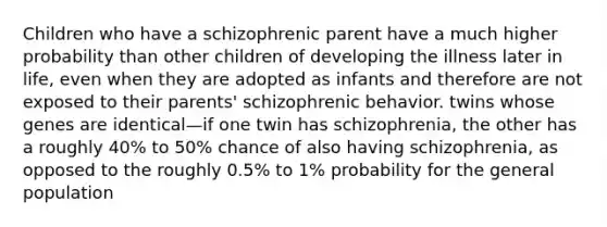 Children who have a schizophrenic parent have a much higher probability than other children of developing the illness later in life, even when they are adopted as infants and therefore are not exposed to their parents' schizophrenic behavior. twins whose genes are identical—if one twin has schizophrenia, the other has a roughly 40% to 50% chance of also having schizophrenia, as opposed to the roughly 0.5% to 1% probability for the general population