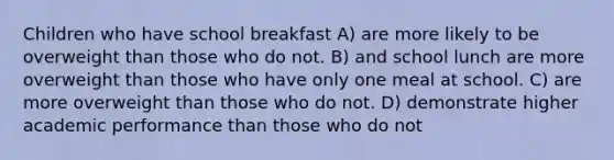 Children who have school breakfast A) are more likely to be overweight than those who do not. B) and school lunch are more overweight than those who have only one meal at school. C) are more overweight than those who do not. D) demonstrate higher academic performance than those who do not