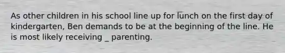 As other children in his school line up for lunch on the first day of kindergarten, Ben demands to be at the beginning of the line. He is most likely receiving _ parenting.