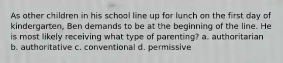 As other children in his school line up for lunch on the first day of kindergarten, Ben demands to be at the beginning of the line. He is most likely receiving what type of parenting? a. authoritarian b. authoritative c. conventional d. permissive