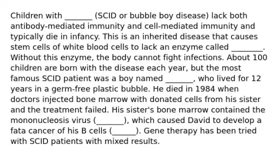 Children with _______ (SCID or bubble boy disease) lack both antibody-mediated immunity and cell-mediated immunity and typically die in infancy. This is an inherited disease that causes stem cells of white blood cells to lack an enzyme called ________. Without this enzyme, the body cannot fight infections. About 100 children are born with the disease each year, but the most famous SCID patient was a boy named _______, who lived for 12 years in a germ-free plastic bubble. He died in 1984 when doctors injected bone marrow with donated cells from his sister and the treatment failed. His sister's bone marrow contained the mononucleosis virus (_______), which caused David to develop a fata cancer of his B cells (______). Gene therapy has been tried with SCID patients with mixed results.