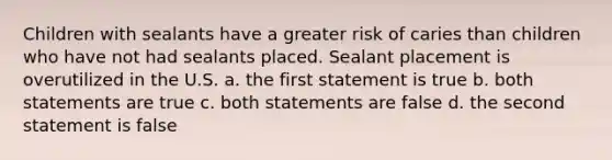 Children with sealants have a greater risk of caries than children who have not had sealants placed. Sealant placement is overutilized in the U.S. a. the first statement is true b. both statements are true c. both statements are false d. the second statement is false